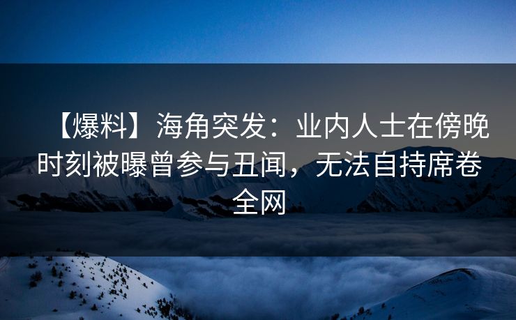 【爆料】海角突发：业内人士在傍晚时刻被曝曾参与丑闻，无法自持席卷全网