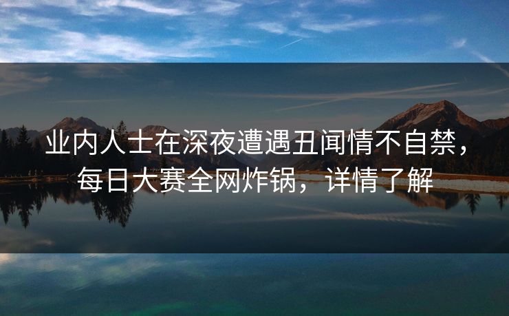 业内人士在深夜遭遇丑闻情不自禁，每日大赛全网炸锅，详情了解