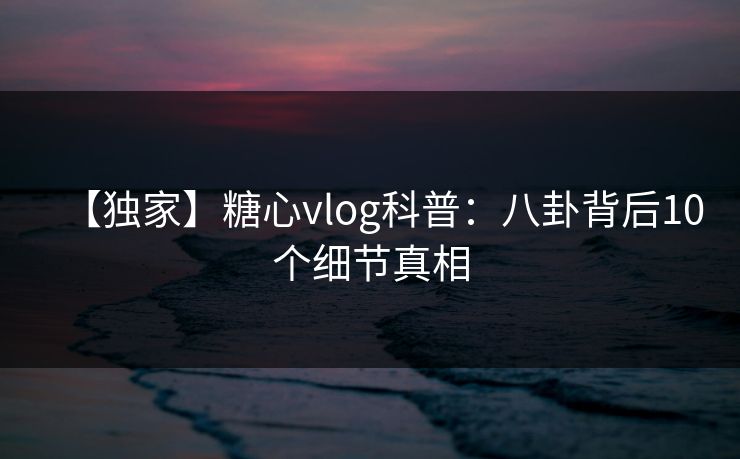 【独家】糖心vlog科普：八卦背后10个细节真相