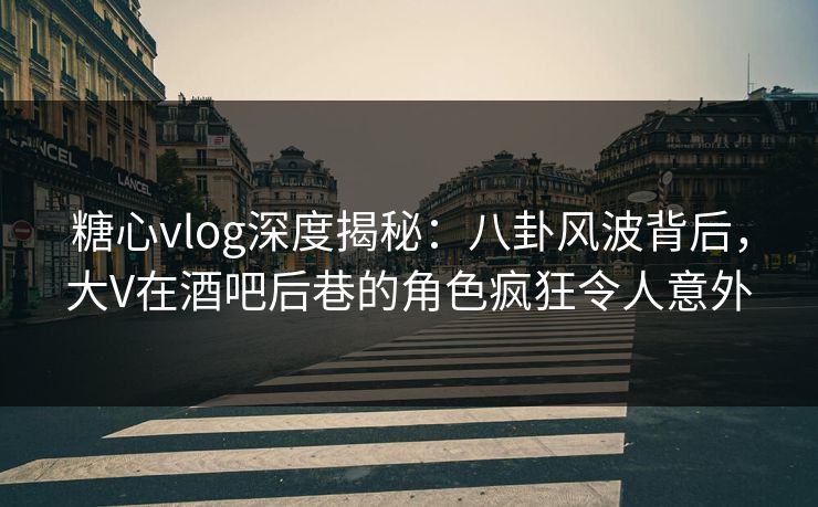 糖心vlog深度揭秘：八卦风波背后，大V在酒吧后巷的角色疯狂令人意外