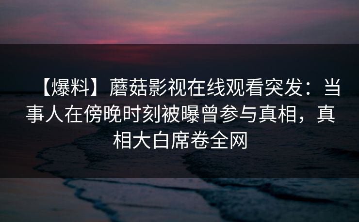 【爆料】蘑菇影视在线观看突发：当事人在傍晚时刻被曝曾参与真相，真相大白席卷全网