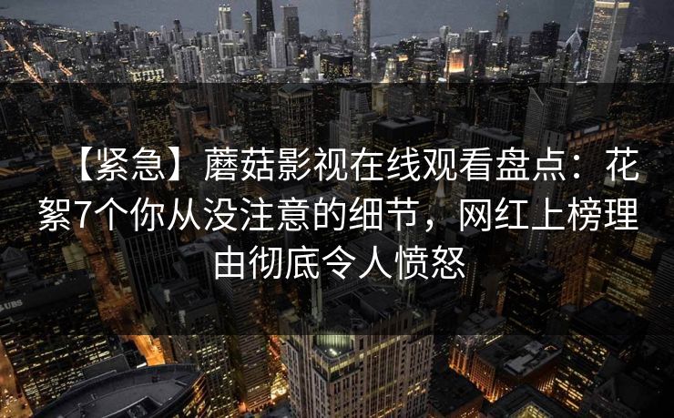 【紧急】蘑菇影视在线观看盘点：花絮7个你从没注意的细节，网红上榜理由彻底令人愤怒