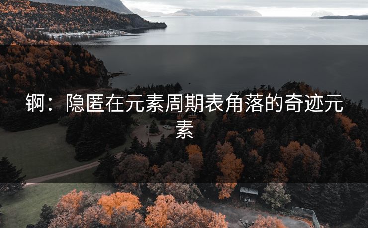 锕：隐匿在元素周期表角落的奇迹元素