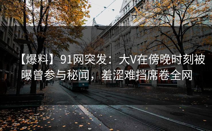 【爆料】91网突发：大V在傍晚时刻被曝曾参与秘闻，羞涩难挡席卷全网