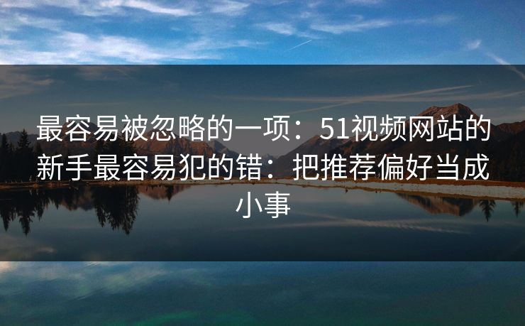 最容易被忽略的一项:51视频网站的新手最容易犯的错:把推荐偏好当成小事 最容易被忽略的一项:51视频网站的新手最容易犯的错:把推荐偏好当成小事