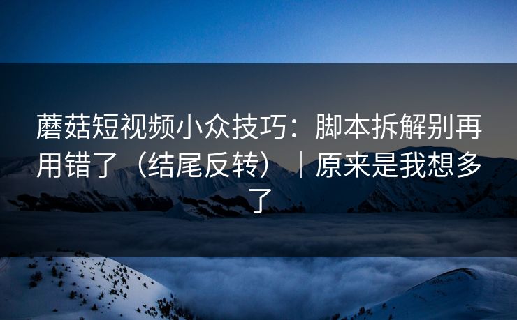 蘑菇短视频小众技巧：脚本拆解别再用错了（结尾反转）｜原来是我想多了