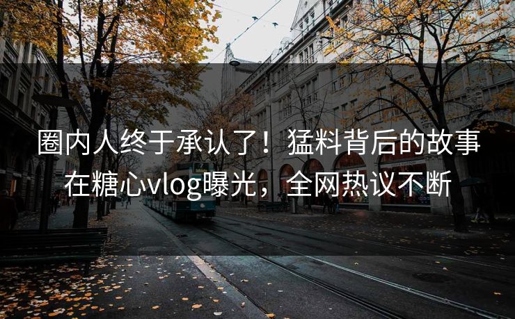 圈内人终于承认了！猛料背后的故事在糖心vlog曝光，全网热议不断