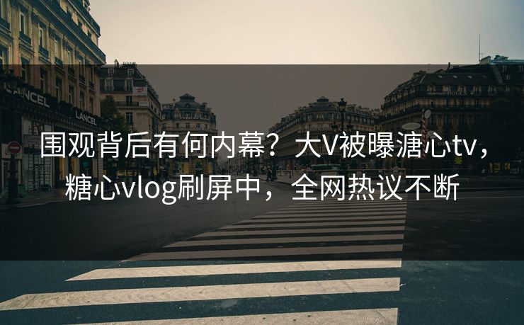 围观背后有何内幕？大V被曝溏心tv，糖心vlog刷屏中，全网热议不断