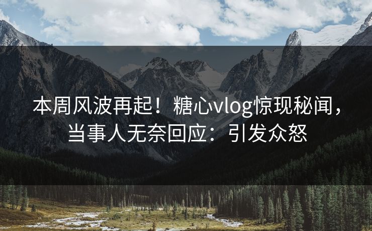 本周风波再起！糖心vlog惊现秘闻，当事人无奈回应：引发众怒