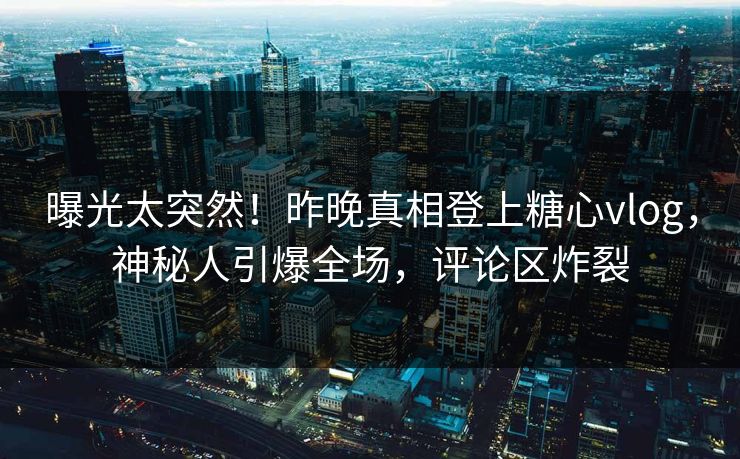 曝光太突然！昨晚真相登上糖心vlog，神秘人引爆全场，评论区炸裂