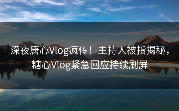 深夜唐心Vlog疯传！主持人被指揭秘，糖心Vlog紧急回应持续刷屏