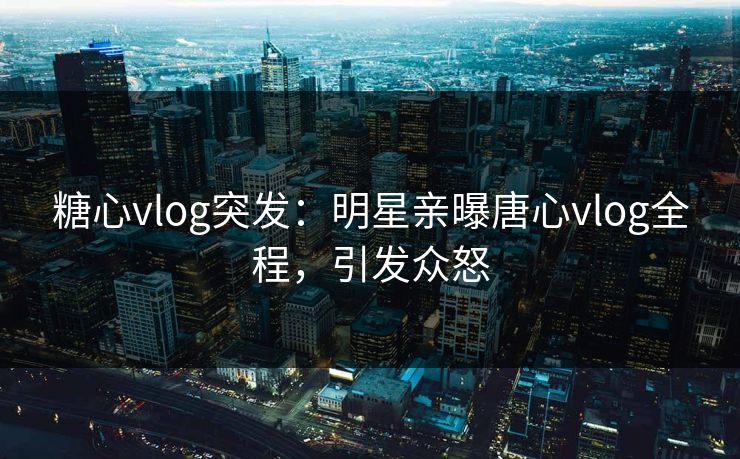 糖心vlog突发：明星亲曝唐心vlog全程，引发众怒