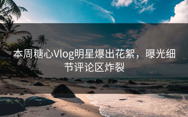 本周糖心Vlog明星爆出花絮，曝光细节评论区炸裂