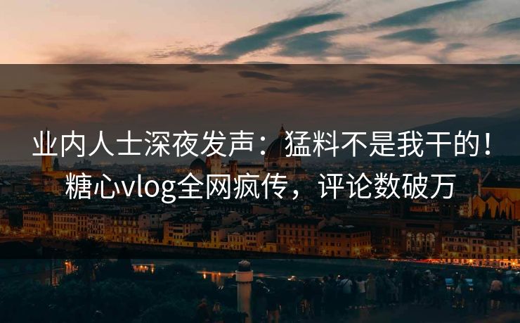 业内人士深夜发声：猛料不是我干的！糖心vlog全网疯传，评论数破万