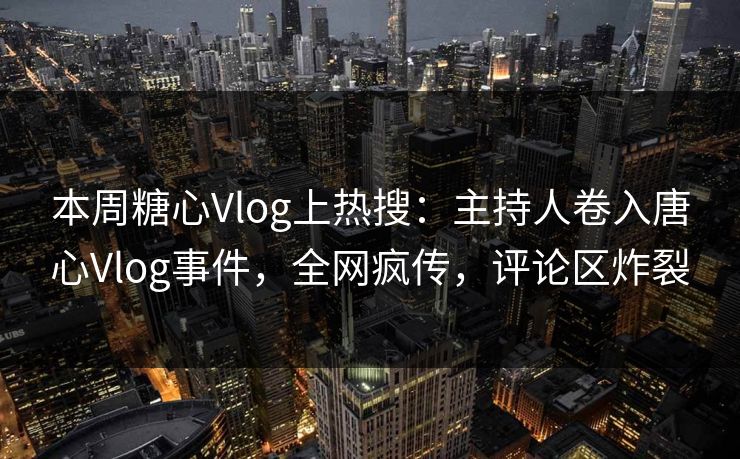 本周糖心Vlog上热搜：主持人卷入唐心Vlog事件，全网疯传，评论区炸裂