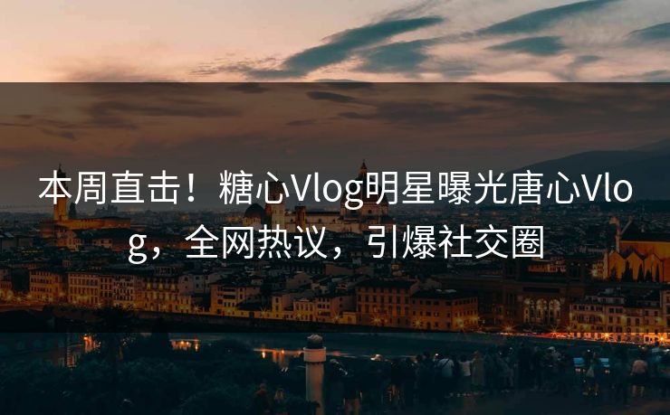 本周直击！糖心Vlog明星曝光唐心Vlog，全网热议，引爆社交圈