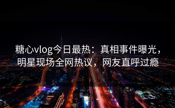 糖心vlog今日最热：真相事件曝光，明星现场全网热议，网友直呼过瘾