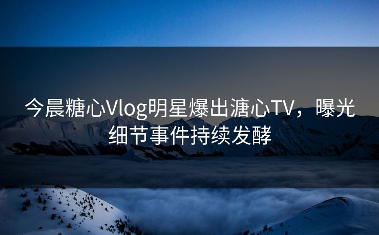 今晨糖心Vlog明星爆出溏心TV，曝光细节事件持续发酵