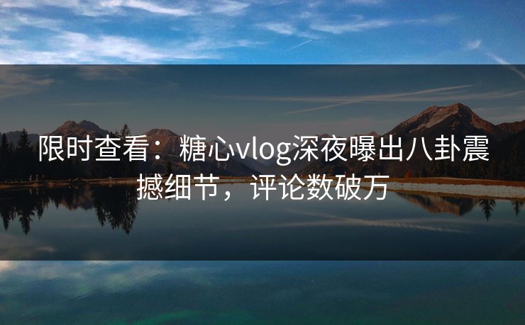 限时查看：糖心vlog深夜曝出八卦震撼细节，评论数破万