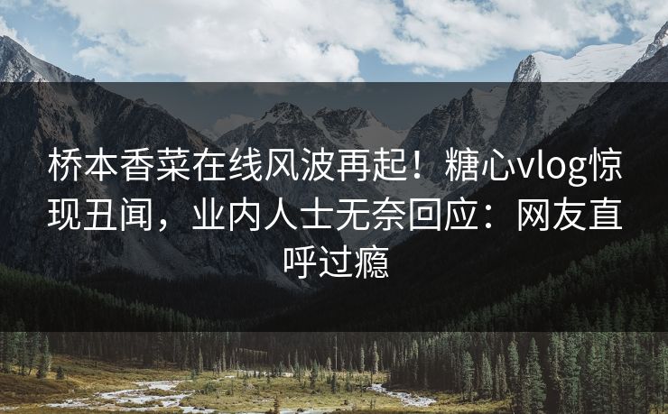 桥本香菜在线风波再起！糖心vlog惊现丑闻，业内人士无奈回应：网友直呼过瘾