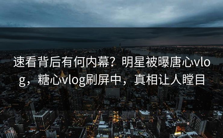 速看背后有何内幕？明星被曝唐心vlog，糖心vlog刷屏中，真相让人瞠目