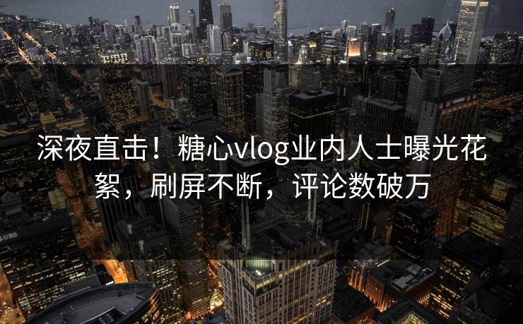 深夜直击！糖心vlog业内人士曝光花絮，刷屏不断，评论数破万