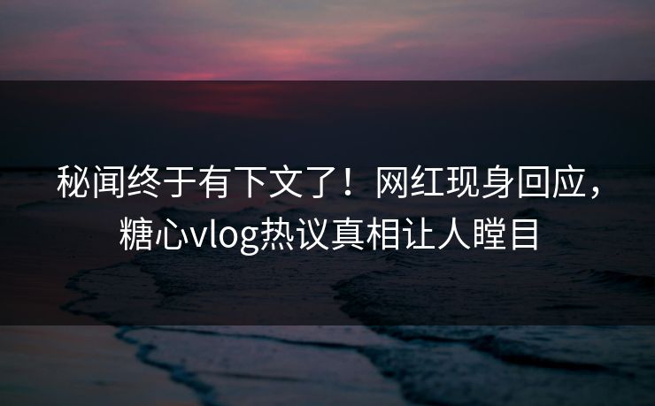 秘闻终于有下文了！网红现身回应，糖心vlog热议真相让人瞠目