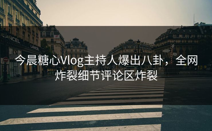今晨糖心Vlog主持人爆出八卦，全网炸裂细节评论区炸裂