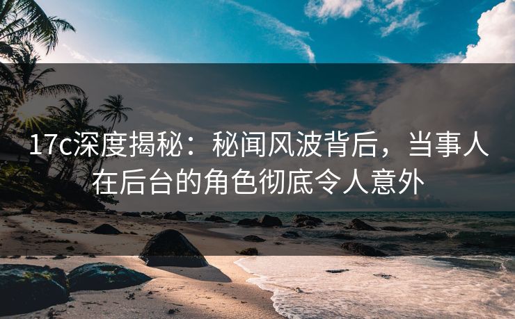 17c深度揭秘：秘闻风波背后，当事人在后台的角色彻底令人意外