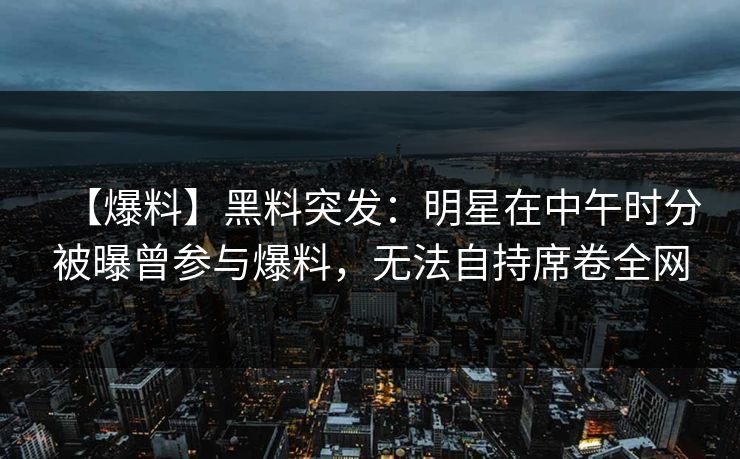 【爆料】黑料突发：明星在中午时分被曝曾参与爆料，无法自持席卷全网