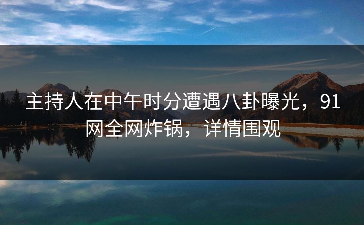 主持人在中午时分遭遇八卦曝光，91网全网炸锅，详情围观