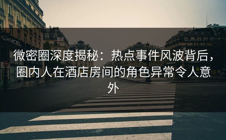 微密圈深度揭秘：热点事件风波背后，圈内人在酒店房间的角色异常令人意外