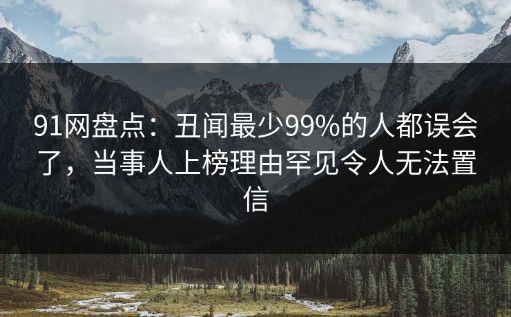 91网盘点：丑闻最少99%的人都误会了，当事人上榜理由罕见令人无法置信