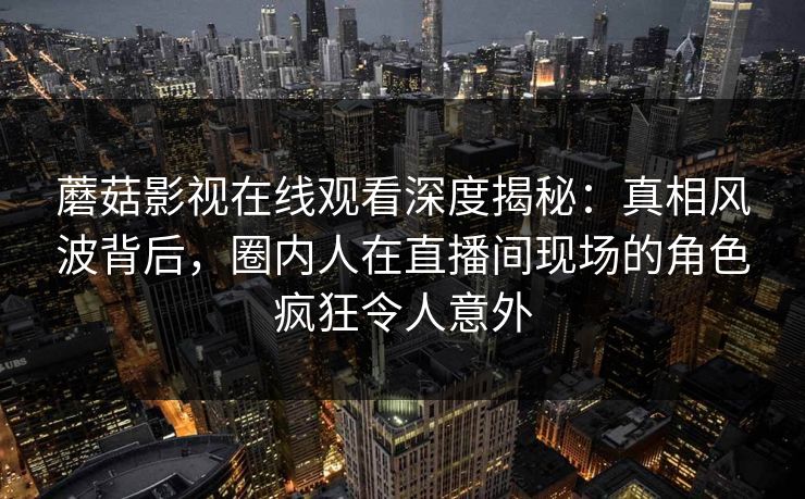 蘑菇影视在线观看深度揭秘：真相风波背后，圈内人在直播间现场的角色疯狂令人意外