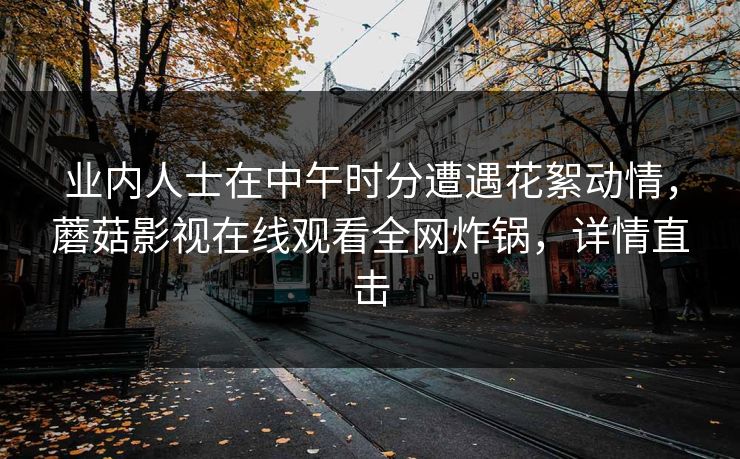 业内人士在中午时分遭遇花絮动情，蘑菇影视在线观看全网炸锅，详情直击