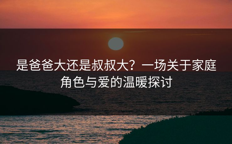 是爸爸大还是叔叔大?一场关于家庭角色与爱的温暖探讨 是爸爸大还是叔叔大?一场关于家庭角色与爱的温暖探讨