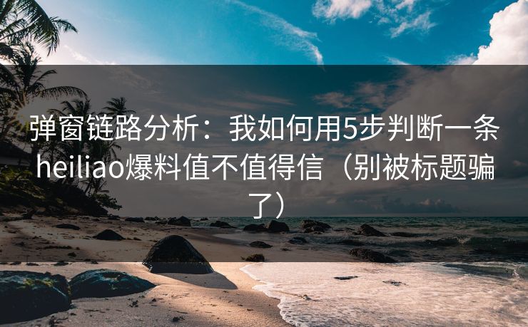 弹窗链路分析：我如何用5步判断一条heiliao爆料值不值得信（别被标题骗了）