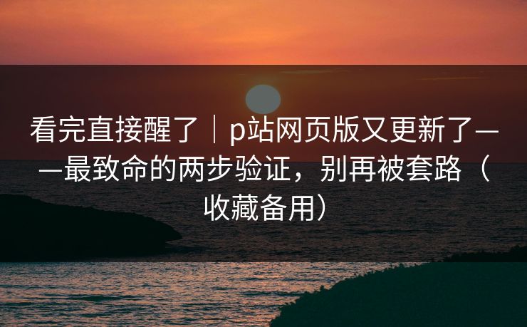 看完直接醒了｜p站网页版又更新了——最致命的两步验证，别再被套路（收藏备用）