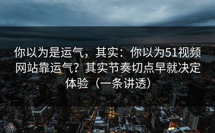 你以为是运气，其实：你以为51视频网站靠运气？其实节奏切点早就决定体验（一条讲透）