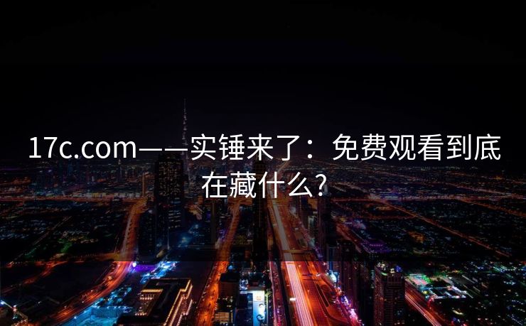 17c.com——实锤来了：免费观看到底在藏什么?