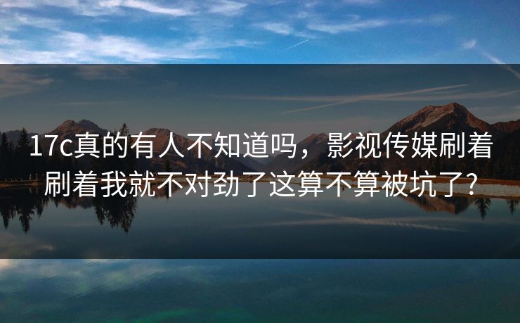 17c真的有人不知道吗，影视传媒刷着刷着我就不对劲了这算不算被坑了?