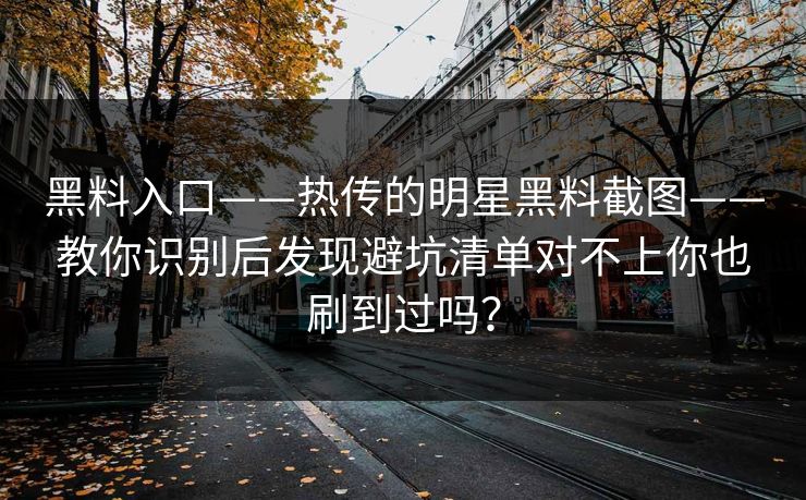 黑料入口——热传的明星黑料截图——教你识别后发现避坑清单对不上你也刷到过吗？