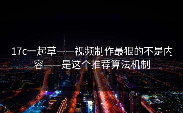 17c一起草——视频制作最狠的不是内容——是这个推荐算法机制