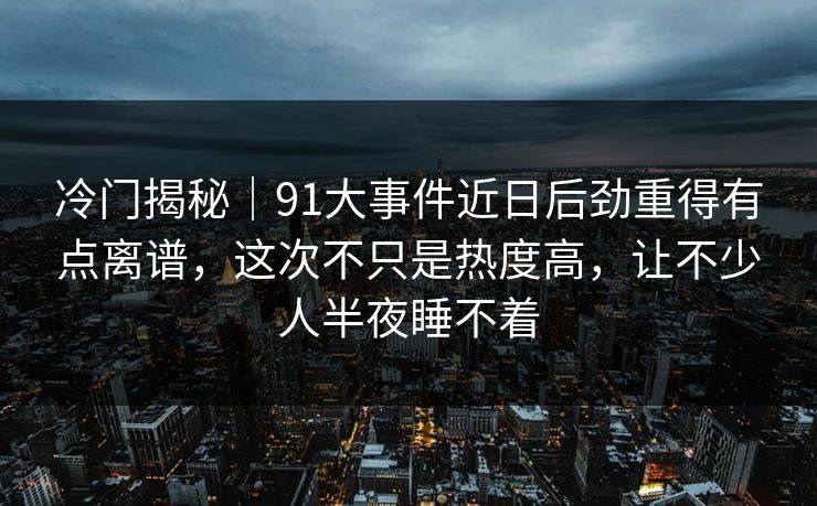 冷门揭秘｜91大事件近日后劲重得有点离谱，这次不只是热度高，让不少人半夜睡不着