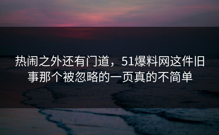 热闹之外还有门道，51爆料网这件旧事那个被忽略的一页真的不简单
